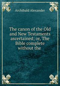 The canon of the Old and New Testaments ascertained; or, The Bible complete without the .