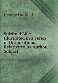 Spiritual Life: Illustrated in a Series of Disquisitions : Relative to Its Author, Subject .