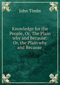 Knowledge for the People, Or, The Plain why and Because: Or, the Plain why and Because .