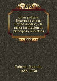 Crisis politica. Determina el mas florido imperio, y la mejor institucion de principes y ministros