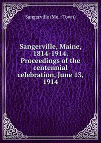 Sangerville, Maine, 1814-1914. Proceedings of the centennial celebration, June 13, 1914