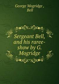 Sergeant Bell, and his raree-show by G. Mogridge.