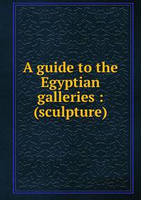 A guide to the Egyptian galleries : (sculpture)