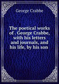 The poetical works of . George Crabbe, with his letters and journals, and his life, by his son .