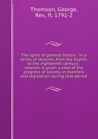 The spirit of general history : in a series of lectures, from the eighth, to the eighteenth century : wherein is given a view of the progress of society, in manners and legislation during that period