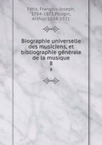 Biographie universelle des musiciens, et bibliographie gnrale de la musique. 8