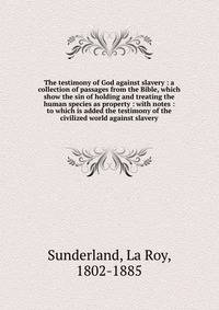 The testimony of God against slavery : a collection of passages from the Bible, which show the sin of holding and treating the human species as property : with notes : to which is added the testimony of the civilized world against slavery
