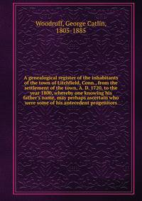 A genealogical register of the inhabitants of the town of Litchfield, Conn., from the settlement of the town, A. D. 1720, to the year 1800, whereby one knowing his father's name, may perhaps ascertain who were some of his antecedent progenitors