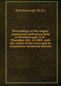 Proceedings of the sesqui-centennial celebration held at Peterborough, N.H., Thursday, Oct. 24,1889, with the action of the town and its committees incidental thereto