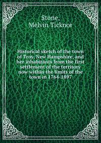 Historical sketch of the town of Troy, New Hampshire, and her inhabitants from the first settlement of the territory now within the limits of the town in 1764-1897
