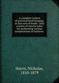 A complete system of practical book keeping, in four sets of books . Also a series of concise rules for performing various computations in business