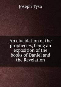 An elucidation of the prophecies, being an exposition of the books of Daniel and the Revelation