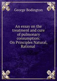 An essay on the treatment and cure of pulmonary consumption: On Principles Natural, Rational .