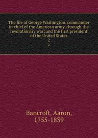 The life of George Washington, commander in chief of the American army, through the revolutionary war; and the first president of the United States. 2