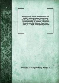 History of the British possessions in the Indian &amp; Atlantic Oceans; comprising Ceylon, Penang, Malacca, Sincapore, the Falkland Islands, St. Helena, Ascension, Sierra Leone, the Gambia, Cape Coast Castle, &amp;c., &amp;c. By R. Montgomery Martin