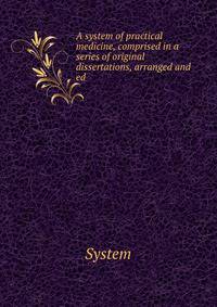 A system of practical medicine, comprised in a series of original dissertations, arranged and ed .