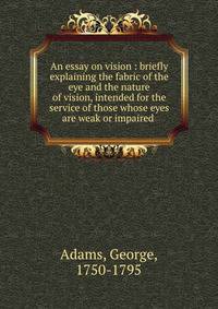 An essay on vision : briefly explaining the fabric of the eye and the nature of vision, intended for the service of those whose eyes are weak or impaired .