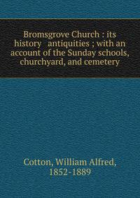 Bromsgrove Church : its history &amp; antiquities ; with an account of the Sunday schools, churchyard, and cemetery