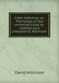 Liber redivivus: or, The booke of the universall Kirke re-opened, by a presbyter D. Aitchison.