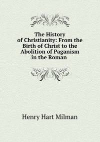 The History of Christianity: From the Birth of Christ to the Abolition of Paganism in the Roman .
