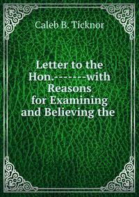 Letter to the Hon.-------with Reasons for Examining and Believing the .