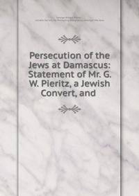 Persecution of the Jews at Damascus: Statement of Mr. G. W. Pieritz, a Jewish Convert, and .