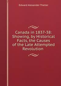 Canada in 1837-38: Showing, by Historical Facts, the Causes of the Late Attempted Revolution .