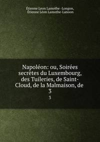 Napoleon: ou, Soirees secretes du Luxembourg, des Tuileries, de Saint-Cloud, de la Malmaison, de .