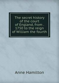 The secret history of the court of England, from . 1750 to the reign of William the fourth