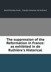 The suppression of the Reformation in France: as exhibited in de Rulhi?re's Historical .