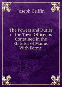 The Powers and Duties of the Town Officer as Contained in the Statutes of Maine: With Forms .