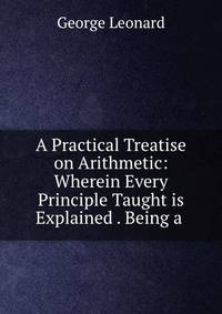 A Practical Treatise on Arithmetic: Wherein Every Principle Taught is Explained . Being a .