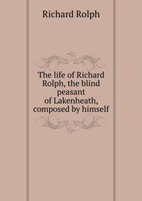 The life of Richard Rolph, the blind peasant of Lakenheath, composed by himself