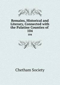 Remains, Historical and Literary, Connected with the Palatine Counties of .. 104