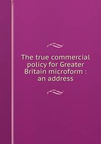 The true commercial policy for Greater Britain microform : an address