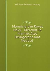 Manning the Royal Navy &amp; Mercantile Marine, Also Belligerent and Neutral .