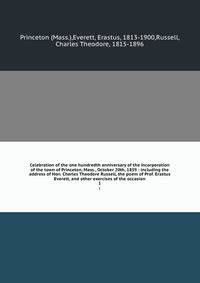 Celebration of the one hundredth anniversary of the incorporation of the town of Princeton, Mass., October 20th, 1859 : including the address of Hon. Charles Theodore Russell, the poem of Prof. Erastus Everett, and other exercises of the occasion. 1