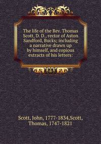 The life of the Rev. Thomas Scott, D. D., rector of Aston Sandford, Bucks; including a narrative drawn up by himself, and copious extracts of his letters: