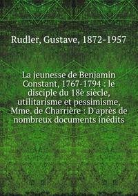 La jeunesse de Benjamin Constant, 1767-1794 : le disciple du 18? si?cle, utilitarisme et pessimisme, Mme. de Charri?re : D'apr?s de nombreux documents in?dits