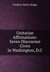 Unitarian Affirmations: Seven Discourses Given in Washington, D.C.