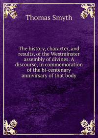 The history, character, and results, of the Westminster assembly of divines. A discourse, in commemoration of the bi-centenary annivirsary of that body