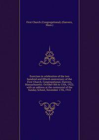 Exercises in celebration of the two hundred and fiftieth anniversary of the First Church, Congregational, Danvers, Massachusetts: October 8th to 15th, 1922; with an address at the centennial of the Sunday School, November 17th, 1918