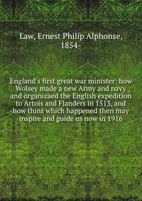 England's first great war minister: how Wolsey made a new Army and navy and organizaed the English expedition to Artois and Flanders in 1513, and how thins which happened then may inspire and guide us now in 1916