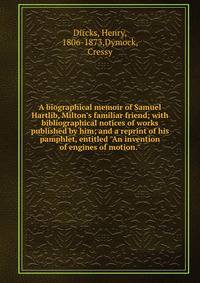 A biographical memoir of Samuel Hartlib, Milton's familiar friend; with bibliographical notices of works published by him; and a reprint of his pamphlet, entitled "An invention of engines of motion."