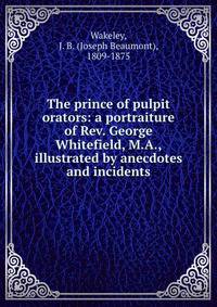 The prince of pulpit orators: a portraiture of Rev. George Whitefield, M.A., illustrated by anecdotes and incidents