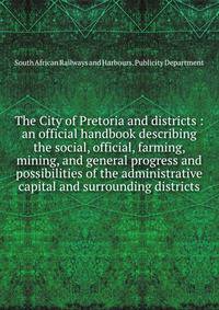 The City of Pretoria and districts : an official handbook describing the social, official, farming, mining, and general progress and possibilities of the administrative capital and surrounding districts