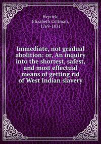 Immediate, not gradual abolition: or, An inquiry into the shortest, safest, and most effectual means of getting rid of West Indian slavery