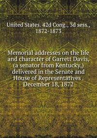 Memorial addresses on the life and character of Garrett Davis, (a senator from Kentucky,) delivered in the Senate and House of Representatives . December 18, 1872