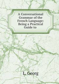 A Conversational Grammar of the French Language: Being a Practical Guide to .