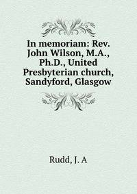 In memoriam: Rev. John Wilson, M.A., Ph.D., United Presbyterian church, Sandyford, Glasgow
